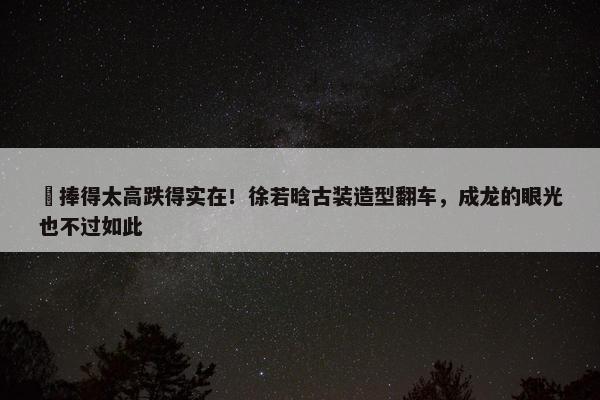 ​捧得太高跌得实在！徐若晗古装造型翻车，成龙的眼光也不过如此