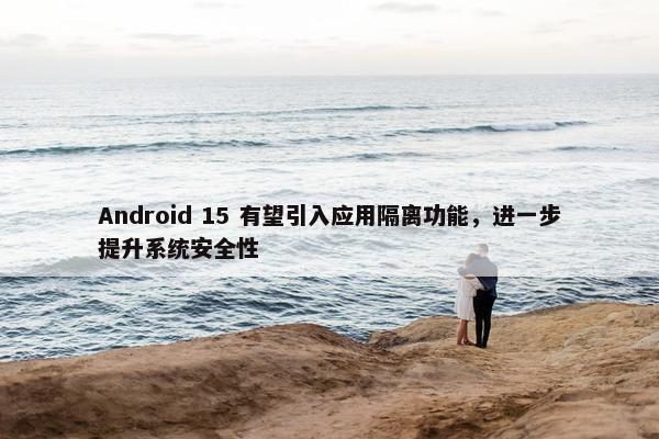 Android 15 有望引入应用隔离功能，进一步提升系统安全性