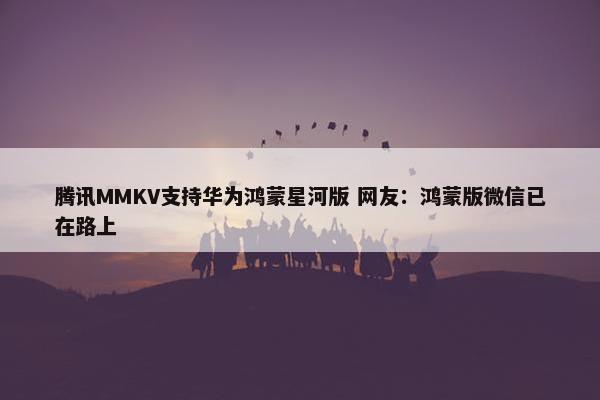 腾讯MMKV支持华为鸿蒙星河版 网友：鸿蒙版微信已在路上