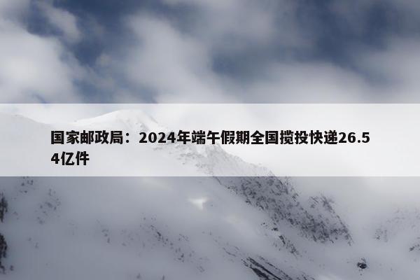 国家邮政局：2024年端午假期全国揽投快递26.54亿件