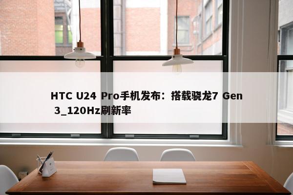 HTC U24 Pro手机发布：搭载骁龙7 Gen 3_120Hz刷新率