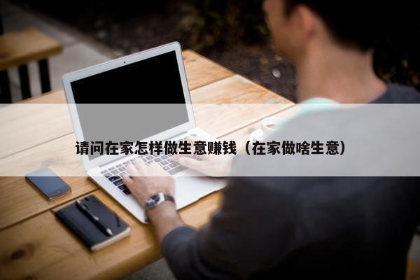 请问在家怎样做生意赚钱（在家做啥生意）