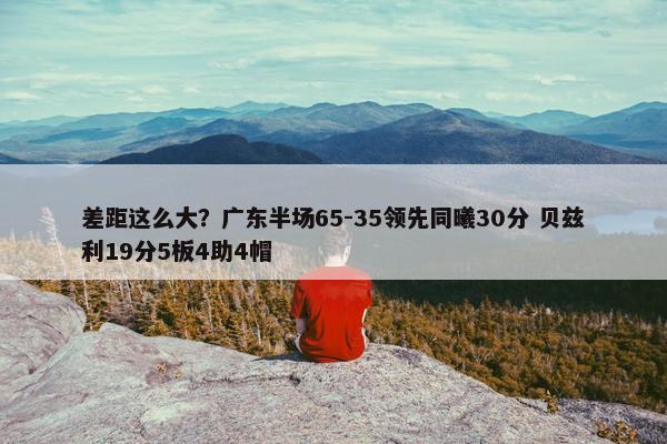 差距这么大？广东半场65-35领先同曦30分 贝兹利19分5板4助4帽