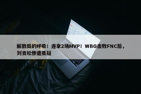 解散局的呼吸！连拿2场MVP！WBG击败FNC后，刘青松惨遭质疑