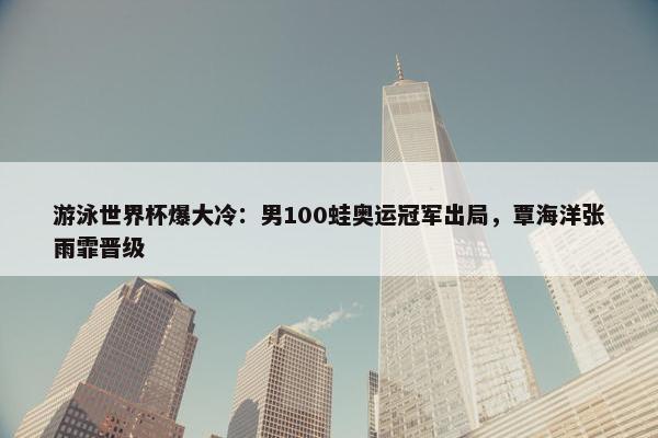 游泳世界杯爆大冷：男100蛙奥运冠军出局，覃海洋张雨霏晋级