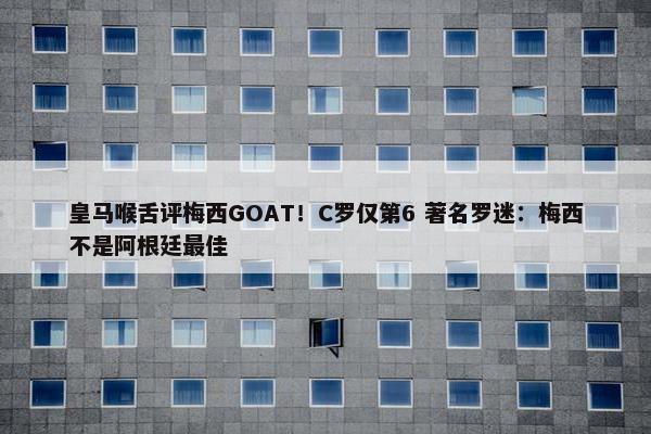 皇马喉舌评梅西GOAT！C罗仅第6 著名罗迷：梅西不是阿根廷最佳