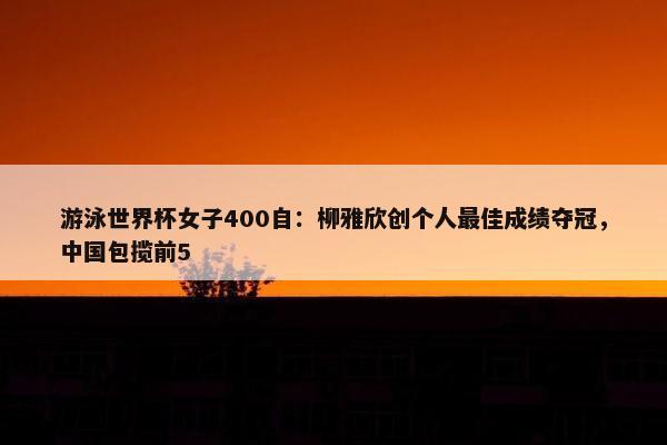 游泳世界杯女子400自：柳雅欣创个人最佳成绩夺冠，中国包揽前5