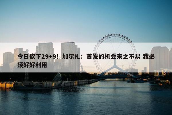 今日砍下29+9！加尔扎：首发的机会来之不易 我必须好好利用